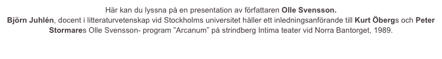 Här kan du lyssna på en presentation av författaren Olle Svensson.
Björn Juhlén, docent i litteraturvetenskap vid Stockholms universitet håller ett inledningsanförande till Kurt Öbergs och Peter Stormares Olle Svensson- program ”Arcanum” på strindberg Intima teater vid Norra Bantorget, 1989.